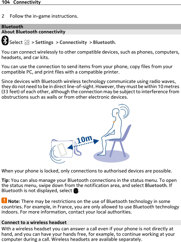 2 Follow the in-game instructions.BluetoothAbout Bluetooth connectivity Select   &gt; Settings &gt; Connectivity &gt; Bluetooth.You can connect wirelessly to other compatible devices, such as phones, computers,headsets, and car kits.You can use the connection to send items from your phone, copy files from yourcompatible PC, and print files with a compatible printer.Since devices with Bluetooth wireless technology communicate using radio waves,they do not need to be in direct line-of-sight. However, they must be within 10 metres(33 feet) of each other, although the connection may be subject to interference fromobstructions such as walls or from other electronic devices.When your phone is locked, only connections to authorised devices are possible.Tip: You can also manage your Bluetooth connections in the status menu. To openthe status menu, swipe down from the notification area, and select Bluetooth. IfBluetooth is not displayed, select  .Note: There may be restrictions on the use of Bluetooth technology in somecountries. For example, in France, you are only allowed to use Bluetooth technologyindoors. For more information, contact your local authorities.Connect to a wireless headsetWith a wireless headset you can answer a call even if your phone is not directly athand, and you can have your hands free, for example, to continue working at yourcomputer during a call. Wireless headsets are available separately.104 Connectivity