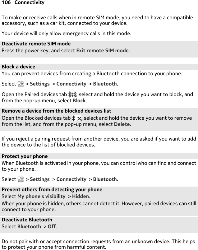 To make or receive calls when in remote SIM mode, you need to have a compatibleaccessory, such as a car kit, connected to your device.Your device will only allow emergency calls in this mode.Deactivate remote SIM modePress the power key, and select Exit remote SIM mode.Block a deviceYou can prevent devices from creating a Bluetooth connection to your phone.Select   &gt; Settings &gt; Connectivity &gt; Bluetooth.Open the Paired devices tab  , select and hold the device you want to block, andfrom the pop-up menu, select Block.Remove a device from the blocked devices listOpen the Blocked devices tab  , select and hold the device you want to removefrom the list, and from the pop-up menu, select Delete.If you reject a pairing request from another device, you are asked if you want to addthe device to the list of blocked devices.Protect your phoneWhen Bluetooth is activated in your phone, you can control who can find and connectto your phone.Select   &gt; Settings &gt; Connectivity &gt; Bluetooth.Prevent others from detecting your phoneSelect My phone&apos;s visibility &gt; Hidden.When your phone is hidden, others cannot detect it. However, paired devices can stillconnect to your phone.Deactivate BluetoothSelect Bluetooth &gt; Off.Do not pair with or accept connection requests from an unknown device. This helpsto protect your phone from harmful content.106 Connectivity