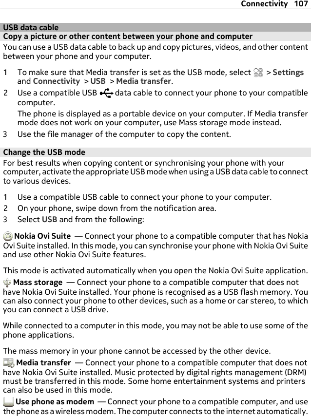 USB data cableCopy a picture or other content between your phone and computerYou can use a USB data cable to back up and copy pictures, videos, and other contentbetween your phone and your computer.1 To make sure that Media transfer is set as the USB mode, select   &gt; Settingsand Connectivity &gt; USB &gt; Media transfer.2 Use a compatible USB   data cable to connect your phone to your compatiblecomputer.The phone is displayed as a portable device on your computer. If Media transfermode does not work on your computer, use Mass storage mode instead.3 Use the file manager of the computer to copy the content.Change the USB modeFor best results when copying content or synchronising your phone with yourcomputer, activate the appropriate USB mode when using a USB data cable to connectto various devices.1 Use a compatible USB cable to connect your phone to your computer.2 On your phone, swipe down from the notification area.3 Select USB and from the following: Nokia Ovi Suite  — Connect your phone to a compatible computer that has NokiaOvi Suite installed. In this mode, you can synchronise your phone with Nokia Ovi Suiteand use other Nokia Ovi Suite features.This mode is activated automatically when you open the Nokia Ovi Suite application. Mass storage  — Connect your phone to a compatible computer that does nothave Nokia Ovi Suite installed. Your phone is recognised as a USB flash memory. Youcan also connect your phone to other devices, such as a home or car stereo, to whichyou can connect a USB drive.While connected to a computer in this mode, you may not be able to use some of thephone applications.The mass memory in your phone cannot be accessed by the other device. Media transfer  — Connect your phone to a compatible computer that does nothave Nokia Ovi Suite installed. Music protected by digital rights management (DRM)must be transferred in this mode. Some home entertainment systems and printerscan also be used in this mode. Use phone as modem  — Connect your phone to a compatible computer, and usethe phone as a wireless modem. The computer connects to the internet automatically.Connectivity 107