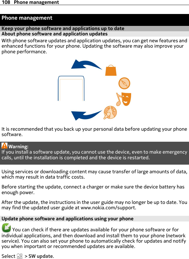 Phone managementKeep your phone software and applications up to dateAbout phone software and application updates With phone software updates and application updates, you can get new features andenhanced functions for your phone. Updating the software may also improve yourphone performance.It is recommended that you back up your personal data before updating your phonesoftware.Warning:If you install a software update, you cannot use the device, even to make emergencycalls, until the installation is completed and the device is restarted.Using services or downloading content may cause transfer of large amounts of data,which may result in data traffic costs.Before starting the update, connect a charger or make sure the device battery hasenough power.After the update, the instructions in the user guide may no longer be up to date. Youmay find the updated user guide at www.nokia.com/support.Update phone software and applications using your phone You can check if there are updates available for your phone software or forindividual applications, and then download and install them to your phone (networkservice). You can also set your phone to automatically check for updates and notifyyou when important or recommended updates are available.Select   &gt; SW update.108 Phone management