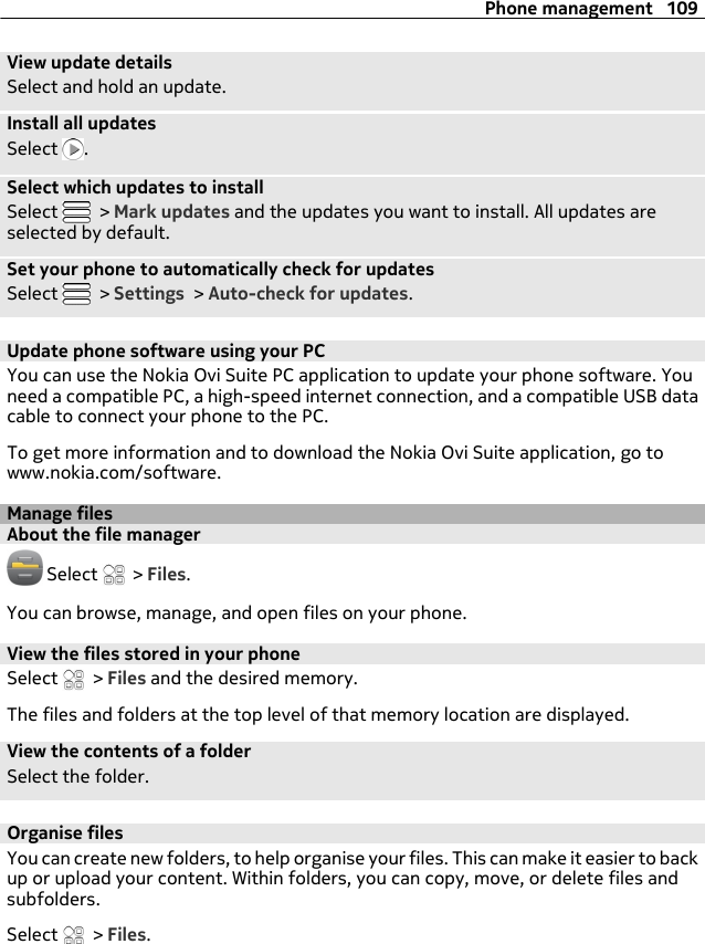 View update detailsSelect and hold an update.Install all updatesSelect  .Select which updates to installSelect   &gt; Mark updates and the updates you want to install. All updates areselected by default.Set your phone to automatically check for updatesSelect   &gt; Settings &gt; Auto-check for updates.Update phone software using your PCYou can use the Nokia Ovi Suite PC application to update your phone software. Youneed a compatible PC, a high-speed internet connection, and a compatible USB datacable to connect your phone to the PC.To get more information and to download the Nokia Ovi Suite application, go towww.nokia.com/software.Manage filesAbout the file manager Select   &gt; Files.You can browse, manage, and open files on your phone.View the files stored in your phoneSelect   &gt; Files and the desired memory.The files and folders at the top level of that memory location are displayed.View the contents of a folderSelect the folder.Organise filesYou can create new folders, to help organise your files. This can make it easier to backup or upload your content. Within folders, you can copy, move, or delete files andsubfolders.Select   &gt; Files.Phone management 109