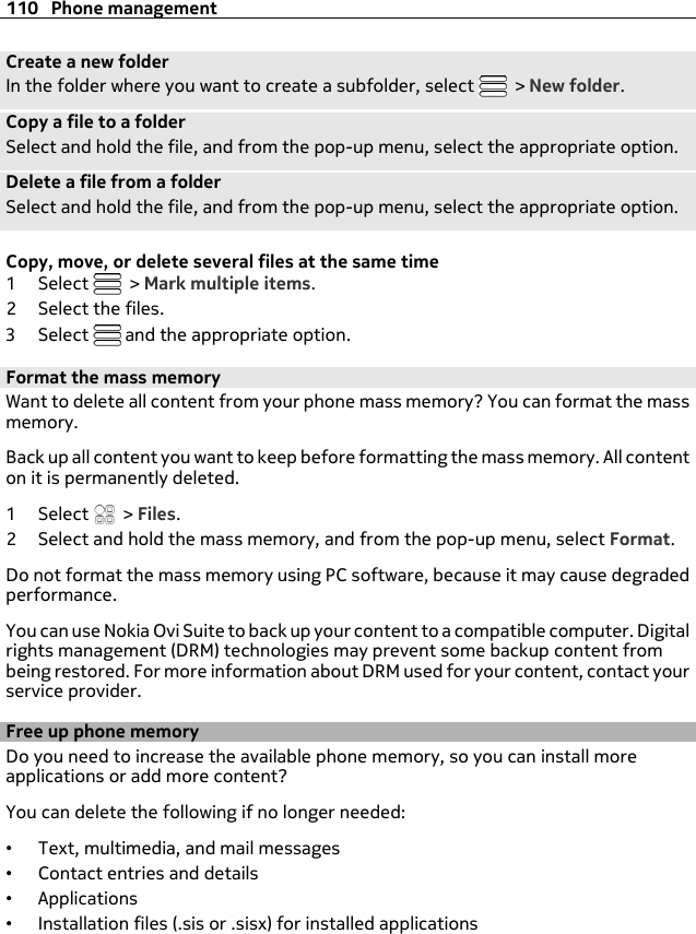 Create a new folderIn the folder where you want to create a subfolder, select   &gt; New folder.Copy a file to a folderSelect and hold the file, and from the pop-up menu, select the appropriate option.Delete a file from a folderSelect and hold the file, and from the pop-up menu, select the appropriate option.Copy, move, or delete several files at the same time1Select   &gt; Mark multiple items.2 Select the files.3Select   and the appropriate option.Format the mass memoryWant to delete all content from your phone mass memory? You can format the massmemory.Back up all content you want to keep before formatting the mass memory. All contenton it is permanently deleted.1Select  &gt; Files.2 Select and hold the mass memory, and from the pop-up menu, select Format.Do not format the mass memory using PC software, because it may cause degradedperformance.You can use Nokia Ovi Suite to back up your content to a compatible computer. Digitalrights management (DRM) technologies may prevent some backup content frombeing restored. For more information about DRM used for your content, contact yourservice provider.Free up phone memoryDo you need to increase the available phone memory, so you can install moreapplications or add more content?You can delete the following if no longer needed:•Text, multimedia, and mail messages•Contact entries and details•Applications•Installation files (.sis or .sisx) for installed applications110 Phone management