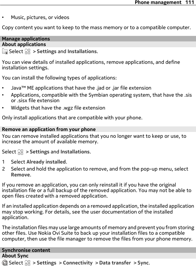 •Music, pictures, or videosCopy content you want to keep to the mass memory or to a compatible computer.Manage applicationsAbout applications Select   &gt; Settings and Installations.You can view details of installed applications, remove applications, and defineinstallation settings.You can install the following types of applications:•Java™ ME applications that have the .jad or .jar file extension•Applications, compatible with the Symbian operating system, that have the .sisor .sisx file extension•Widgets that have the .wgz file extensionOnly install applications that are compatible with your phone.Remove an application from your phoneYou can remove installed applications that you no longer want to keep or use, toincrease the amount of available memory.Select   &gt; Settings and Installations.1 Select Already installed.2 Select and hold the application to remove, and from the pop-up menu, selectRemove.If you remove an application, you can only reinstall it if you have the originalinstallation file or a full backup of the removed application. You may not be able toopen files created with a removed application.If an installed application depends on a removed application, the installed applicationmay stop working. For details, see the user documentation of the installedapplication.The installation files may use large amounts of memory and prevent you from storingother files. Use Nokia Ovi Suite to back up your installation files to a compatiblecomputer, then use the file manager to remove the files from your phone memory.Synchronise contentAbout Sync Select   &gt; Settings &gt; Connectivity &gt; Data transfer &gt; Sync.Phone management 111