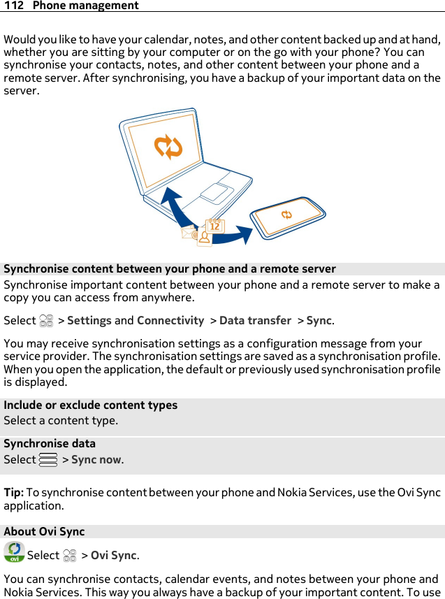 Would you like to have your calendar, notes, and other content backed up and at hand,whether you are sitting by your computer or on the go with your phone? You cansynchronise your contacts, notes, and other content between your phone and aremote server. After synchronising, you have a backup of your important data on theserver.Synchronise content between your phone and a remote serverSynchronise important content between your phone and a remote server to make acopy you can access from anywhere.Select   &gt; Settings and Connectivity &gt; Data transfer &gt; Sync.You may receive synchronisation settings as a configuration message from yourservice provider. The synchronisation settings are saved as a synchronisation profile.When you open the application, the default or previously used synchronisation profileis displayed.Include or exclude content typesSelect a content type.Synchronise dataSelect   &gt; Sync now.Tip: To synchronise content between your phone and Nokia Services, use the Ovi Syncapplication.About Ovi Sync Select   &gt; Ovi Sync.You can synchronise contacts, calendar events, and notes between your phone andNokia Services. This way you always have a backup of your important content. To use112 Phone management