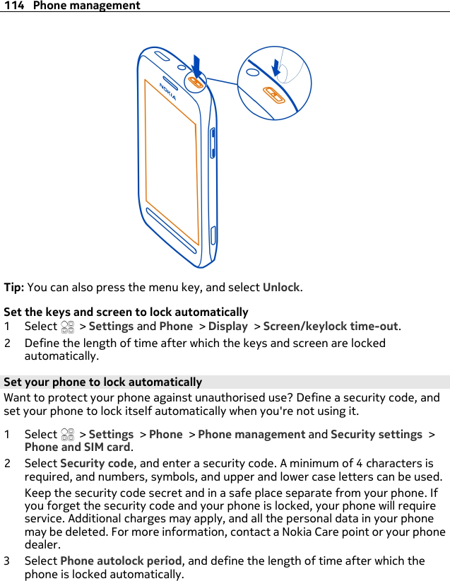 Tip: You can also press the menu key, and select Unlock.Set the keys and screen to lock automatically1Select  &gt; Settings and Phone &gt; Display &gt; Screen/keylock time-out.2 Define the length of time after which the keys and screen are lockedautomatically.Set your phone to lock automaticallyWant to protect your phone against unauthorised use? Define a security code, andset your phone to lock itself automatically when you&apos;re not using it.1Select  &gt; Settings &gt; Phone &gt; Phone management and Security settings &gt;Phone and SIM card.2Select Security code, and enter a security code. A minimum of 4 characters isrequired, and numbers, symbols, and upper and lower case letters can be used.Keep the security code secret and in a safe place separate from your phone. Ifyou forget the security code and your phone is locked, your phone will requireservice. Additional charges may apply, and all the personal data in your phonemay be deleted. For more information, contact a Nokia Care point or your phonedealer.3Select Phone autolock period, and define the length of time after which thephone is locked automatically.114 Phone management