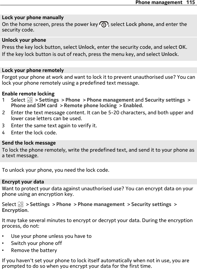 Lock your phone manuallyOn the home screen, press the power key  , select Lock phone, and enter thesecurity code.Unlock your phonePress the key lock button, select Unlock, enter the security code, and select OK.If the key lock button is out of reach, press the menu key, and select Unlock.Lock your phone remotelyForgot your phone at work and want to lock it to prevent unauthorised use? You canlock your phone remotely using a predefined text message.Enable remote locking1 Select   &gt; Settings &gt; Phone &gt; Phone management and Security settings &gt;Phone and SIM card &gt; Remote phone locking &gt; Enabled.2 Enter the text message content. It can be 5-20 characters, and both upper andlower case letters can be used.3 Enter the same text again to verify it.4 Enter the lock code.Send the lock messageTo lock the phone remotely, write the predefined text, and send it to your phone asa text message.To unlock your phone, you need the lock code.Encrypt your dataWant to protect your data against unauthorised use? You can encrypt data on yourphone using an encryption key.Select   &gt; Settings &gt; Phone &gt; Phone management &gt; Security settings &gt;Encryption.It may take several minutes to encrypt or decrypt your data. During the encryptionprocess, do not:•Use your phone unless you have to•Switch your phone off•Remove the batteryIf you haven&apos;t set your phone to lock itself automatically when not in use, you areprompted to do so when you encrypt your data for the first time.Phone management 115
