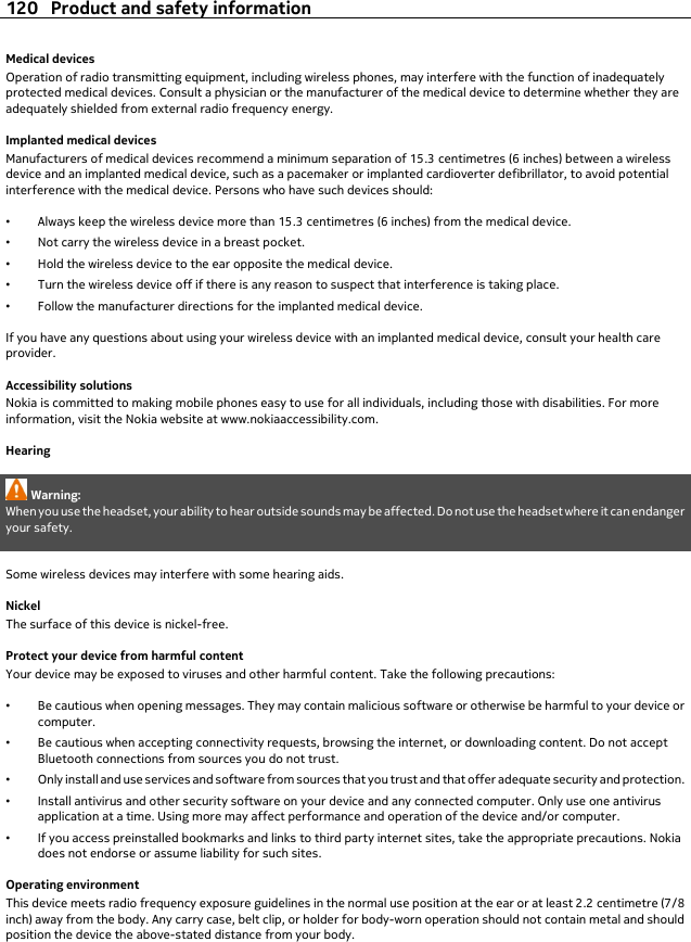 Medical devicesOperation of radio transmitting equipment, including wireless phones, may interfere with the function of inadequatelyprotected medical devices. Consult a physician or the manufacturer of the medical device to determine whether they areadequately shielded from external radio frequency energy.Implanted medical devicesManufacturers of medical devices recommend a minimum separation of 15.3 centimetres (6 inches) between a wirelessdevice and an implanted medical device, such as a pacemaker or implanted cardioverter defibrillator, to avoid potentialinterference with the medical device. Persons who have such devices should:•Always keep the wireless device more than 15.3 centimetres (6 inches) from the medical device.•Not carry the wireless device in a breast pocket.•Hold the wireless device to the ear opposite the medical device.•Turn the wireless device off if there is any reason to suspect that interference is taking place.•Follow the manufacturer directions for the implanted medical device.If you have any questions about using your wireless device with an implanted medical device, consult your health careprovider.Accessibility solutionsNokia is committed to making mobile phones easy to use for all individuals, including those with disabilities. For moreinformation, visit the Nokia website at www.nokiaaccessibility.com.HearingWarning:When you use the headset, your ability to hear outside sounds may be affected. Do not use the headset where it can endangeryour safety.Some wireless devices may interfere with some hearing aids.NickelThe surface of this device is nickel-free.Protect your device from harmful contentYour device may be exposed to viruses and other harmful content. Take the following precautions:•Be cautious when opening messages. They may contain malicious software or otherwise be harmful to your device orcomputer.•Be cautious when accepting connectivity requests, browsing the internet, or downloading content. Do not acceptBluetooth connections from sources you do not trust.•Only install and use services and software from sources that you trust and that offer adequate security and protection.•Install antivirus and other security software on your device and any connected computer. Only use one antivirusapplication at a time. Using more may affect performance and operation of the device and/or computer.•If you access preinstalled bookmarks and links to third party internet sites, take the appropriate precautions. Nokiadoes not endorse or assume liability for such sites.Operating environmentThis device meets radio frequency exposure guidelines in the normal use position at the ear or at least 2.2 centimetre (7/8inch) away from the body. Any carry case, belt clip, or holder for body-worn operation should not contain metal and shouldposition the device the above-stated distance from your body.120 Product and safety information
