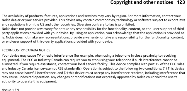 The availability of products, features, applications and services may vary by region. For more information, contact yourNokia dealer or your service provider. This device may contain commodities, technology or software subject to export lawsand regulations from the US and other countries. Diversion contrary to law is prohibited.Nokia does not provide a warranty for or take any responsibility for the functionality, content, or end-user support of third-party applications provided with your device. By using an application, you acknowledge that the application is provided asis. Nokia does not make any representations, provide a warranty, or take any responsibility for the functionality, content,or end-user support of third-party applications provided with your device.FCC/INDUSTRY CANADA NOTICEYour device may cause TV or radio interference (for example, when using a telephone in close proximity to receivingequipment). The FCC or Industry Canada can require you to stop using your telephone if such interference cannot beeliminated. If you require assistance, contact your local service facility. This device complies with part 15 of the FCC rulesand Industry Canada licence-exempt RSS standard(s). Operation is subject to the following two conditions: (1) This devicemay not cause harmful interference, and (2) this device must accept any interference received, including interference thatmay cause undesired operation. Any changes or modifications not expressly approved by Nokia could void the user&apos;sauthority to operate this equipment./Issue 1 ENCopyright and other notices 123