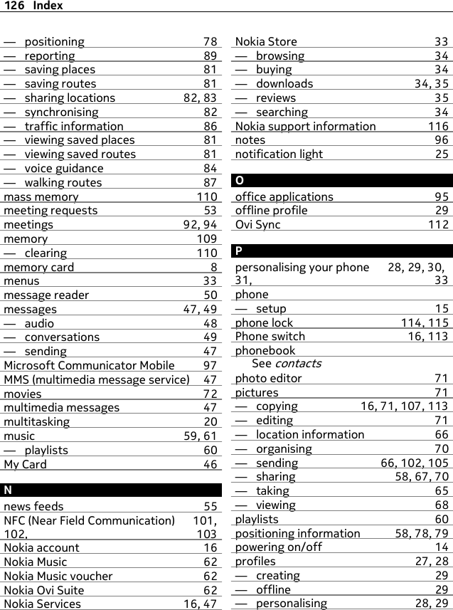 —  positioning 78—  reporting 89—  saving places 81—  saving routes 81—  sharing locations 82, 83—  synchronising 82—  traffic information 86—  viewing saved places 81—  viewing saved routes 81—  voice guidance 84—  walking routes 87mass memory 110meeting requests 53meetings 92, 94memory 109—  clearing 110memory card 8menus 33message reader 50messages 47, 49—  audio 48—  conversations 49—  sending 47Microsoft Communicator Mobile 97MMS (multimedia message service) 47movies 72multimedia messages 47multitasking 20music 59, 61—  playlists 60My Card 46Nnews feeds 55NFC (Near Field Communication) 101,102, 103Nokia account 16Nokia Music 62Nokia Music voucher 62Nokia Ovi Suite 62Nokia Services 16, 47Nokia Store 33—  browsing 34—  buying 34—  downloads 34, 35—  reviews 35—  searching 34Nokia support information 116notes 96notification light 25Ooffice applications 95offline profile 29Ovi Sync 112Ppersonalising your phone 28, 29, 30,31, 33phone—  setup 15phone lock 114, 115Phone switch 16, 113phonebookSee contactsphoto editor 71pictures 71—  copying 16, 71, 107, 113—  editing 71—  location information 66—  organising 70—  sending 66, 102, 105—  sharing 58, 67, 70—  taking 65—  viewing 68playlists 60positioning information 58, 78, 79powering on/off 14profiles 27, 28—  creating 29—  offline 29—  personalising 28, 29126 Index
