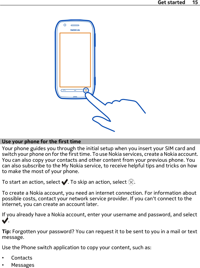 Use your phone for the first timeYour phone guides you through the initial setup when you insert your SIM card andswitch your phone on for the first time. To use Nokia services, create a Nokia account.You can also copy your contacts and other content from your previous phone. Youcan also subscribe to the My Nokia service, to receive helpful tips and tricks on howto make the most of your phone.To start an action, select  . To skip an action, select  .To create a Nokia account, you need an internet connection. For information aboutpossible costs, contact your network service provider. If you can&apos;t connect to theinternet, you can create an account later.If you already have a Nokia account, enter your username and password, and select.Tip: Forgotten your password? You can request it to be sent to you in a mail or textmessage.Use the Phone switch application to copy your content, such as:•Contacts•MessagesGet started 15