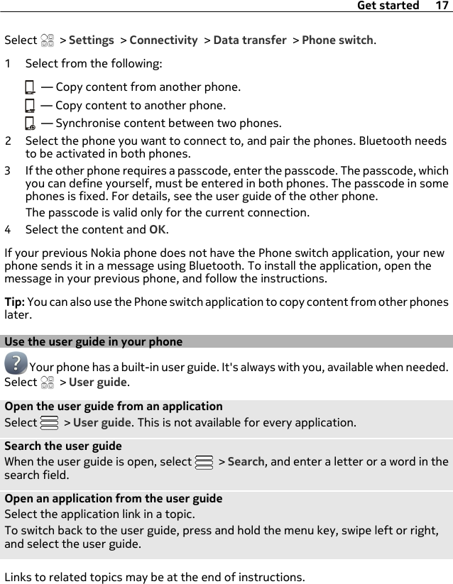 Select   &gt; Settings &gt; Connectivity &gt; Data transfer &gt; Phone switch.1 Select from the following:  — Copy content from another phone.  — Copy content to another phone.  — Synchronise content between two phones.2 Select the phone you want to connect to, and pair the phones. Bluetooth needsto be activated in both phones.3 If the other phone requires a passcode, enter the passcode. The passcode, whichyou can define yourself, must be entered in both phones. The passcode in somephones is fixed. For details, see the user guide of the other phone.The passcode is valid only for the current connection.4 Select the content and OK.If your previous Nokia phone does not have the Phone switch application, your newphone sends it in a message using Bluetooth. To install the application, open themessage in your previous phone, and follow the instructions.Tip: You can also use the Phone switch application to copy content from other phoneslater.Use the user guide in your phone Your phone has a built-in user guide. It&apos;s always with you, available when needed.Select   &gt; User guide.Open the user guide from an applicationSelect   &gt; User guide. This is not available for every application.Search the user guideWhen the user guide is open, select   &gt; Search, and enter a letter or a word in thesearch field.Open an application from the user guideSelect the application link in a topic.To switch back to the user guide, press and hold the menu key, swipe left or right,and select the user guide.Links to related topics may be at the end of instructions.Get started 17