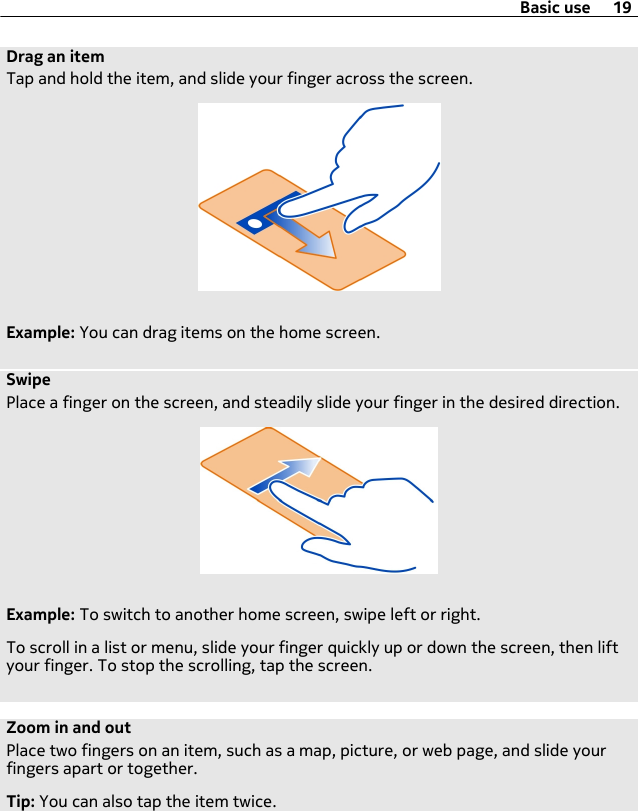 Drag an itemTap and hold the item, and slide your finger across the screen.Example: You can drag items on the home screen.SwipePlace a finger on the screen, and steadily slide your finger in the desired direction.Example: To switch to another home screen, swipe left or right.To scroll in a list or menu, slide your finger quickly up or down the screen, then liftyour finger. To stop the scrolling, tap the screen.Zoom in and outPlace two fingers on an item, such as a map, picture, or web page, and slide yourfingers apart or together.Tip: You can also tap the item twice.Basic use 19