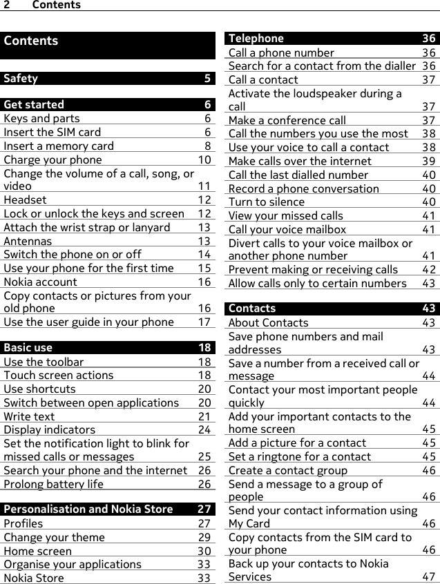 ContentsSafety 5Get started 6Keys and parts 6Insert the SIM card  6Insert a memory card 8Charge your phone 10Change the volume of a call, song, orvideo 11Headset 12Lock or unlock the keys and screen 12Attach the wrist strap or lanyard 13Antennas 13Switch the phone on or off 14Use your phone for the first time 15Nokia account 16Copy contacts or pictures from yourold phone 16Use the user guide in your phone 17Basic use 18Use the toolbar 18Touch screen actions 18Use shortcuts 20Switch between open applications 20Write text 21Display indicators 24Set the notification light to blink formissed calls or messages 25Search your phone and the internet 26Prolong battery life 26Personalisation and Nokia Store  27Profiles 27Change your theme 29Home screen 30Organise your applications 33Nokia Store 33Telephone 36Call a phone number 36Search for a contact from the dialler 36Call a contact 37Activate the loudspeaker during acall 37Make a conference call 37Call the numbers you use the most 38Use your voice to call a contact 38Make calls over the internet 39Call the last dialled number 40Record a phone conversation 40Turn to silence 40View your missed calls 41Call your voice mailbox  41Divert calls to your voice mailbox oranother phone number 41Prevent making or receiving calls 42Allow calls only to certain numbers 43Contacts 43About Contacts 43Save phone numbers and mailaddresses 43Save a number from a received call ormessage 44Contact your most important peoplequickly 44Add your important contacts to thehome screen 45Add a picture for a contact 45Set a ringtone for a contact 45Create a contact group 46Send a message to a group ofpeople 46Send your contact information usingMy Card 46Copy contacts from the SIM card toyour phone 46Back up your contacts to NokiaServices 472Contents