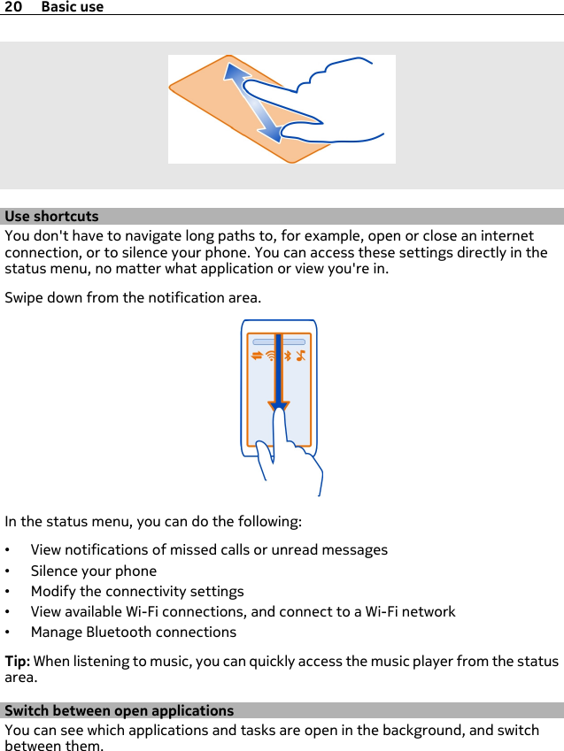 Use shortcutsYou don&apos;t have to navigate long paths to, for example, open or close an internetconnection, or to silence your phone. You can access these settings directly in thestatus menu, no matter what application or view you&apos;re in.Swipe down from the notification area.In the status menu, you can do the following:•View notifications of missed calls or unread messages•Silence your phone•Modify the connectivity settings•View available Wi-Fi connections, and connect to a Wi-Fi network•Manage Bluetooth connectionsTip: When listening to music, you can quickly access the music player from the statusarea.Switch between open applicationsYou can see which applications and tasks are open in the background, and switchbetween them.20 Basic use