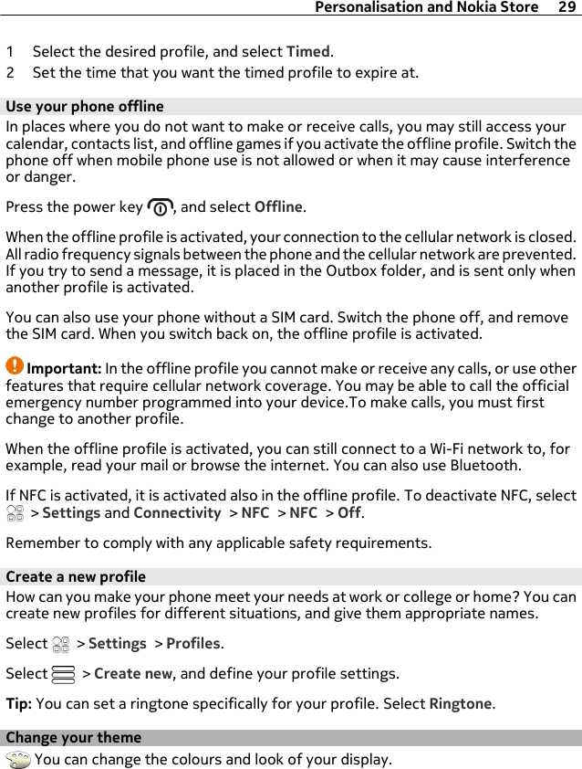 1 Select the desired profile, and select Timed.2 Set the time that you want the timed profile to expire at.Use your phone offlineIn places where you do not want to make or receive calls, you may still access yourcalendar, contacts list, and offline games if you activate the offline profile. Switch thephone off when mobile phone use is not allowed or when it may cause interferenceor danger.Press the power key  , and select Offline.When the offline profile is activated, your connection to the cellular network is closed.All radio frequency signals between the phone and the cellular network are prevented.If you try to send a message, it is placed in the Outbox folder, and is sent only whenanother profile is activated.You can also use your phone without a SIM card. Switch the phone off, and removethe SIM card. When you switch back on, the offline profile is activated.Important: In the offline profile you cannot make or receive any calls, or use otherfeatures that require cellular network coverage. You may be able to call the officialemergency number programmed into your device.To make calls, you must firstchange to another profile.When the offline profile is activated, you can still connect to a Wi-Fi network to, forexample, read your mail or browse the internet. You can also use Bluetooth.If NFC is activated, it is activated also in the offline profile. To deactivate NFC, select &gt; Settings and Connectivity &gt; NFC &gt; NFC &gt; Off.Remember to comply with any applicable safety requirements.Create a new profileHow can you make your phone meet your needs at work or college or home? You cancreate new profiles for different situations, and give them appropriate names.Select   &gt; Settings &gt; Profiles.Select   &gt; Create new, and define your profile settings.Tip: You can set a ringtone specifically for your profile. Select Ringtone.Change your theme You can change the colours and look of your display.Personalisation and Nokia Store 29