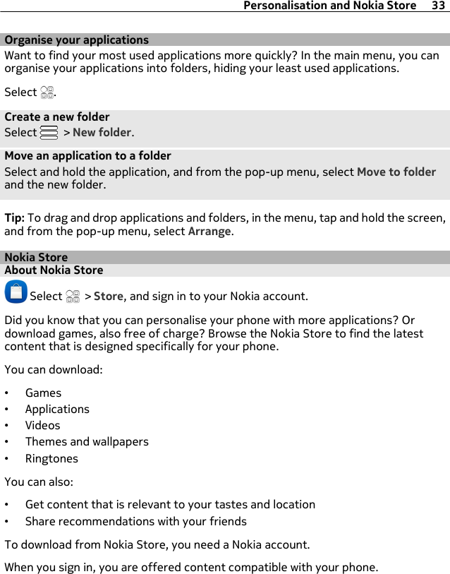 Organise your applicationsWant to find your most used applications more quickly? In the main menu, you canorganise your applications into folders, hiding your least used applications.Select  .Create a new folderSelect   &gt; New folder.Move an application to a folderSelect and hold the application, and from the pop-up menu, select Move to folderand the new folder.Tip: To drag and drop applications and folders, in the menu, tap and hold the screen,and from the pop-up menu, select Arrange.Nokia StoreAbout Nokia Store Select   &gt; Store, and sign in to your Nokia account.Did you know that you can personalise your phone with more applications? Ordownload games, also free of charge? Browse the Nokia Store to find the latestcontent that is designed specifically for your phone.You can download:•Games•Applications•Videos•Themes and wallpapers•RingtonesYou can also:•Get content that is relevant to your tastes and location•Share recommendations with your friendsTo download from Nokia Store, you need a Nokia account.When you sign in, you are offered content compatible with your phone.Personalisation and Nokia Store 33