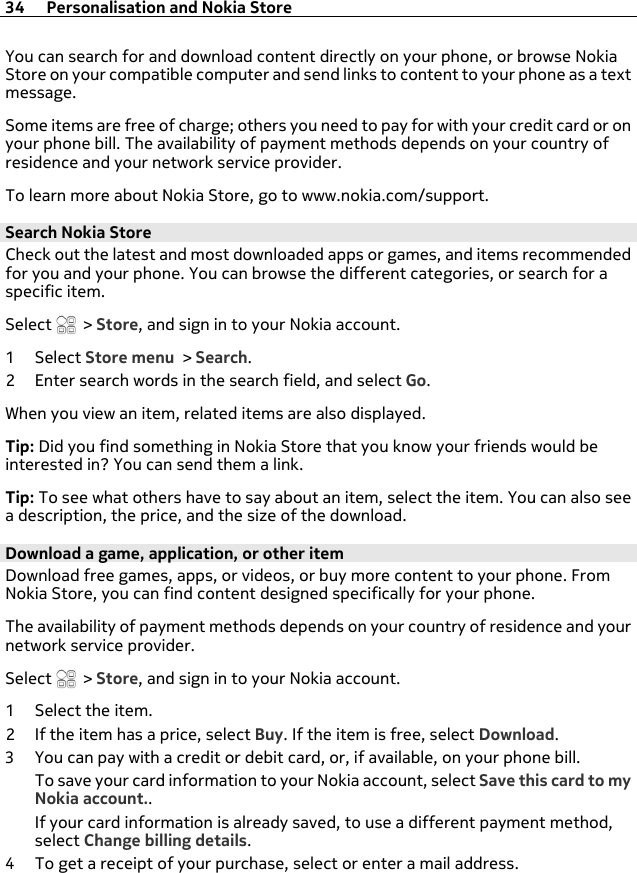 You can search for and download content directly on your phone, or browse NokiaStore on your compatible computer and send links to content to your phone as a textmessage.Some items are free of charge; others you need to pay for with your credit card or onyour phone bill. The availability of payment methods depends on your country ofresidence and your network service provider.To learn more about Nokia Store, go to www.nokia.com/support.Search Nokia StoreCheck out the latest and most downloaded apps or games, and items recommendedfor you and your phone. You can browse the different categories, or search for aspecific item.Select   &gt; Store, and sign in to your Nokia account.1Select Store menu &gt; Search.2 Enter search words in the search field, and select Go.When you view an item, related items are also displayed.Tip: Did you find something in Nokia Store that you know your friends would beinterested in? You can send them a link.Tip: To see what others have to say about an item, select the item. You can also seea description, the price, and the size of the download.Download a game, application, or other itemDownload free games, apps, or videos, or buy more content to your phone. FromNokia Store, you can find content designed specifically for your phone.The availability of payment methods depends on your country of residence and yournetwork service provider.Select   &gt; Store, and sign in to your Nokia account.1 Select the item.2 If the item has a price, select Buy. If the item is free, select Download.3 You can pay with a credit or debit card, or, if available, on your phone bill.To save your card information to your Nokia account, select Save this card to myNokia account..If your card information is already saved, to use a different payment method,select Change billing details.4 To get a receipt of your purchase, select or enter a mail address.34 Personalisation and Nokia Store