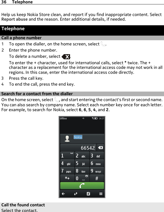 Help us keep Nokia Store clean, and report if you find inappropriate content. SelectReport abuse and the reason. Enter additional details, if needed.TelephoneCall a phone number1 To open the dialler, on the home screen, select  .2 Enter the phone number.To delete a number, select  .To enter the + character, used for international calls, select * twice. The +character as a replacement for the international access code may not work in allregions. In this case, enter the international access code directly.3 Press the call key.4 To end the call, press the end key.Search for a contact from the diallerOn the home screen, select  , and start entering the contact&apos;s first or second name.You can also search by company name. Select each number key once for each letter.For example, to search for Nokia, select 6, 6, 5, 4, and 2.Call the found contactSelect the contact.36 Telephone