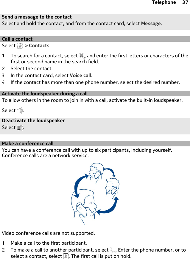 Send a message to the contactSelect and hold the contact, and from the contact card, select Message.Call a contactSelect   &gt; Contacts.1 To search for a contact, select  , and enter the first letters or characters of thefirst or second name in the search field.2 Select the contact.3 In the contact card, select Voice call.4 If the contact has more than one phone number, select the desired number.Activate the loudspeaker during a callTo allow others in the room to join in with a call, activate the built-in loudspeaker.Select  .Deactivate the loudspeakerSelect  .Make a conference callYou can have a conference call with up to six participants, including yourself.Conference calls are a network service.Video conference calls are not supported.1 Make a call to the first participant.2 To make a call to another participant, select  . Enter the phone number, or toselect a contact, select  . The first call is put on hold.Telephone 37