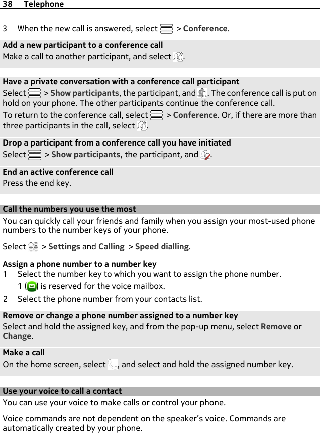 3 When the new call is answered, select   &gt; Conference.Add a new participant to a conference callMake a call to another participant, and select  .Have a private conversation with a conference call participantSelect   &gt; Show participants, the participant, and  . The conference call is put onhold on your phone. The other participants continue the conference call.To return to the conference call, select   &gt; Conference. Or, if there are more thanthree participants in the call, select  .Drop a participant from a conference call you have initiatedSelect   &gt; Show participants, the participant, and  .End an active conference callPress the end key.Call the numbers you use the mostYou can quickly call your friends and family when you assign your most-used phonenumbers to the number keys of your phone.Select   &gt; Settings and Calling &gt; Speed dialling.Assign a phone number to a number key1 Select the number key to which you want to assign the phone number.1 ( ) is reserved for the voice mailbox.2 Select the phone number from your contacts list.Remove or change a phone number assigned to a number keySelect and hold the assigned key, and from the pop-up menu, select Remove orChange.Make a callOn the home screen, select  , and select and hold the assigned number key.Use your voice to call a contactYou can use your voice to make calls or control your phone.Voice commands are not dependent on the speaker’s voice. Commands areautomatically created by your phone.38 Telephone