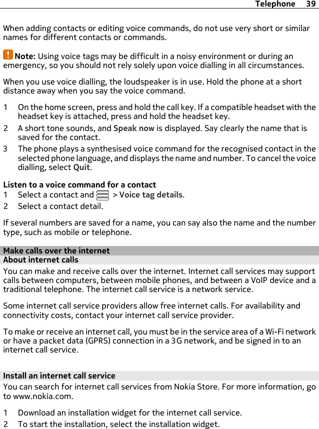 When adding contacts or editing voice commands, do not use very short or similarnames for different contacts or commands.Note: Using voice tags may be difficult in a noisy environment or during anemergency, so you should not rely solely upon voice dialling in all circumstances.When you use voice dialling, the loudspeaker is in use. Hold the phone at a shortdistance away when you say the voice command.1 On the home screen, press and hold the call key. If a compatible headset with theheadset key is attached, press and hold the headset key.2 A short tone sounds, and Speak now is displayed. Say clearly the name that issaved for the contact.3 The phone plays a synthesised voice command for the recognised contact in theselected phone language, and displays the name and number. To cancel the voicedialling, select Quit.Listen to a voice command for a contact1 Select a contact and   &gt; Voice tag details.2 Select a contact detail.If several numbers are saved for a name, you can say also the name and the numbertype, such as mobile or telephone.Make calls over the internetAbout internet callsYou can make and receive calls over the internet. Internet call services may supportcalls between computers, between mobile phones, and between a VoIP device and atraditional telephone. The internet call service is a network service.Some internet call service providers allow free internet calls. For availability andconnectivity costs, contact your internet call service provider.To make or receive an internet call, you must be in the service area of a Wi-Fi networkor have a packet data (GPRS) connection in a 3G network, and be signed in to aninternet call service.Install an internet call serviceYou can search for internet call services from Nokia Store. For more information, goto www.nokia.com.1 Download an installation widget for the internet call service.2 To start the installation, select the installation widget.Telephone 39