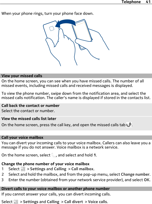 When your phone rings, turn your phone face down.View your missed callsOn the home screen, you can see when you have missed calls. The number of allmissed events, including missed calls and received messages is displayed.To view the phone number, swipe down from the notification area, and select themissed calls notification. The caller&apos;s name is displayed if stored in the contacts list.Call back the contact or numberSelect the contact or number.View the missed calls list laterOn the home screen, press the call key, and open the missed calls tab  .Call your voice mailbox You can divert your incoming calls to your voice mailbox. Callers can also leave you amessage if you do not answer. Voice mailbox is a network service.On the home screen, select  , and select and hold 1.Change the phone number of your voice mailbox1 Select   &gt; Settings and Calling &gt; Call mailbox.2 Select and hold the mailbox, and from the pop-up menu, select Change number.3 Enter the number (obtained from your network service provider), and select OK.Divert calls to your voice mailbox or another phone numberIf you cannot answer your calls, you can divert incoming calls.Select   &gt; Settings and Calling &gt; Call divert &gt; Voice calls.Telephone 41