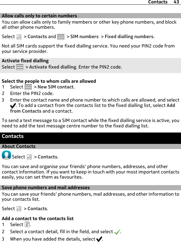 Allow calls only to certain numbersYou can allow calls only to family members or other key phone numbers, and blockall other phone numbers.Select   &gt; Contacts and   &gt; SIM numbers &gt; Fixed dialling numbers.Not all SIM cards support the fixed dialling service. You need your PIN2 code fromyour service provider.Activate fixed diallingSelect   &gt; Activate fixed dialling. Enter the PIN2 code.Select the people to whom calls are allowed1 Select   &gt; New SIM contact.2 Enter the PIN2 code.3 Enter the contact name and phone number to which calls are allowed, and select. To add a contact from the contacts list to the fixed dialling list, select Addfrom Contacts and a contact.To send a text message to a SIM contact while the fixed dialling service is active, youneed to add the text message centre number to the fixed dialling list.ContactsAbout Contacts Select   &gt; Contacts.You can save and organise your friends&apos; phone numbers, addresses, and othercontact information. If you want to keep in touch with your most important contactseasily, you can set them as favourites.Save phone numbers and mail addressesYou can save your friends&apos; phone numbers, mail addresses, and other information toyour contacts list.Select   &gt; Contacts.Add a contact to the contacts list1 Select  .2 Select a contact detail, fill in the field, and select  .3 When you have added the details, select  .Contacts 43