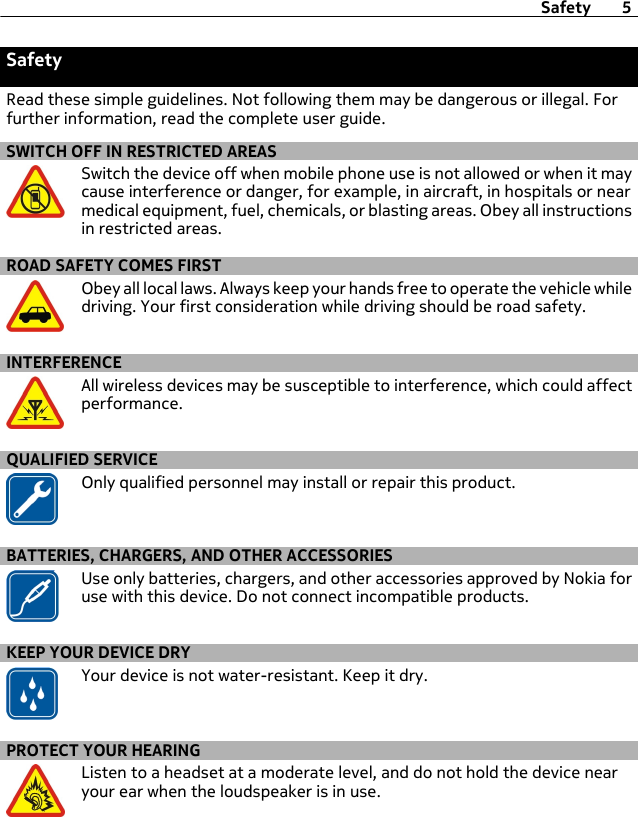 SafetyRead these simple guidelines. Not following them may be dangerous or illegal. Forfurther information, read the complete user guide.SWITCH OFF IN RESTRICTED AREASSwitch the device off when mobile phone use is not allowed or when it maycause interference or danger, for example, in aircraft, in hospitals or nearmedical equipment, fuel, chemicals, or blasting areas. Obey all instructionsin restricted areas.ROAD SAFETY COMES FIRSTObey all local laws. Always keep your hands free to operate the vehicle whiledriving. Your first consideration while driving should be road safety.INTERFERENCEAll wireless devices may be susceptible to interference, which could affectperformance.QUALIFIED SERVICEOnly qualified personnel may install or repair this product.BATTERIES, CHARGERS, AND OTHER ACCESSORIESUse only batteries, chargers, and other accessories approved by Nokia foruse with this device. Do not connect incompatible products.KEEP YOUR DEVICE DRYYour device is not water-resistant. Keep it dry.PROTECT YOUR HEARINGListen to a headset at a moderate level, and do not hold the device nearyour ear when the loudspeaker is in use.Safety 5