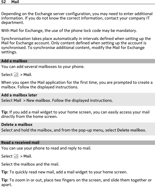 Depending on the Exchange server configuration, you may need to enter additionalinformation. If you do not know the correct information, contact your company ITdepartment.With Mail for Exchange, the use of the phone lock code may be mandatory.Synchronisation takes place automatically in intervals defined when setting up theMail for Exchange account. Only content defined when setting up the account issynchronised. To synchronise additional content, modify the Mail for Exchangesettings.Add a mailboxYou can add several mailboxes to your phone.Select   &gt; Mail.When you open the Mail application for the first time, you are prompted to create amailbox. Follow the displayed instructions.Add a mailbox laterSelect Mail &gt; New mailbox. Follow the displayed instructions.Tip: If you add a mail widget to your home screen, you can easily access your maildirectly from the home screen.Delete a mailboxSelect and hold the mailbox, and from the pop-up menu, select Delete mailbox.Read a received mailYou can use your phone to read and reply to mail.Select   &gt; Mail.Select the mailbox and the mail.Tip: To quickly read new mail, add a mail widget to your home screen.Tip: To zoom in or out, place two fingers on the screen, and slide them together orapart.52 Mail