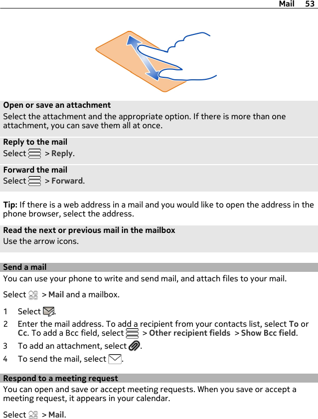 Open or save an attachmentSelect the attachment and the appropriate option. If there is more than oneattachment, you can save them all at once.Reply to the mailSelect   &gt; Reply.Forward the mailSelect   &gt; Forward.Tip: If there is a web address in a mail and you would like to open the address in thephone browser, select the address.Read the next or previous mail in the mailboxUse the arrow icons.Send a mailYou can use your phone to write and send mail, and attach files to your mail.Select   &gt; Mail and a mailbox.1 Select  .2 Enter the mail address. To add a recipient from your contacts list, select To orCc. To add a Bcc field, select   &gt; Other recipient fields &gt; Show Bcc field.3 To add an attachment, select  .4 To send the mail, select  .Respond to a meeting requestYou can open and save or accept meeting requests. When you save or accept ameeting request, it appears in your calendar.Select   &gt; Mail.Mail 53