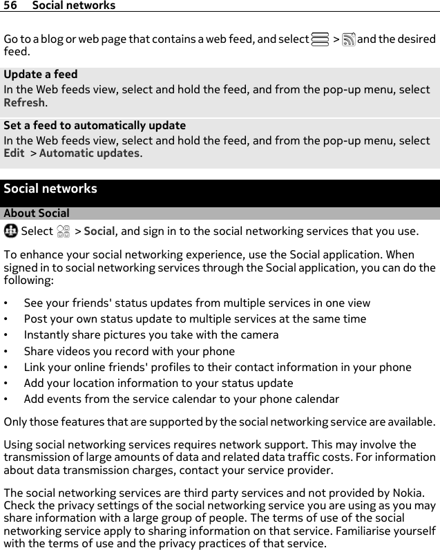 Go to a blog or web page that contains a web feed, and select   &gt;   and the desiredfeed.Update a feedIn the Web feeds view, select and hold the feed, and from the pop-up menu, selectRefresh.Set a feed to automatically updateIn the Web feeds view, select and hold the feed, and from the pop-up menu, selectEdit &gt; Automatic updates.Social networksAbout Social Select   &gt; Social, and sign in to the social networking services that you use.To enhance your social networking experience, use the Social application. Whensigned in to social networking services through the Social application, you can do thefollowing:•See your friends&apos; status updates from multiple services in one view•Post your own status update to multiple services at the same time•Instantly share pictures you take with the camera•Share videos you record with your phone•Link your online friends&apos; profiles to their contact information in your phone•Add your location information to your status update•Add events from the service calendar to your phone calendarOnly those features that are supported by the social networking service are available.Using social networking services requires network support. This may involve thetransmission of large amounts of data and related data traffic costs. For informationabout data transmission charges, contact your service provider.The social networking services are third party services and not provided by Nokia.Check the privacy settings of the social networking service you are using as you mayshare information with a large group of people. The terms of use of the socialnetworking service apply to sharing information on that service. Familiarise yourselfwith the terms of use and the privacy practices of that service.56 Social networks