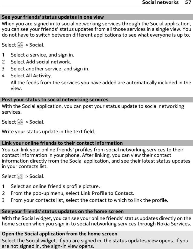 See your friends&apos; status updates in one viewWhen you are signed in to social networking services through the Social application,you can see your friends&apos; status updates from all those services in a single view. Youdo not have to switch between different applications to see what everyone is up to.Select   &gt; Social.1 Select a service, and sign in.2 Select Add social network.3 Select another service, and sign in.4 Select All Activity.All the feeds from the services you have added are automatically included in theview.Post your status to social networking servicesWith the Social application, you can post your status update to social networkingservices.Select   &gt; Social.Write your status update in the text field.Link your online friends to their contact informationYou can link your online friends&apos; profiles from social networking services to theircontact information in your phone. After linking, you can view their contactinformation directly from the Social application, and see their latest status updatesin your contacts list.Select   &gt; Social.1 Select an online friend&apos;s profile picture.2 From the pop-up menu, select Link Profile to Contact.3 From your contacts list, select the contact to which to link the profile.See your friends&apos; status updates on the home screenWith the Social widget, you can see your online friends&apos; status updates directly on thehome screen when you sign in to social networking services through Nokia Services.Open the Social application from the home screenSelect the Social widget. If you are signed in, the status updates view opens. If youare not signed in, the sign-in view opens.Social networks 57