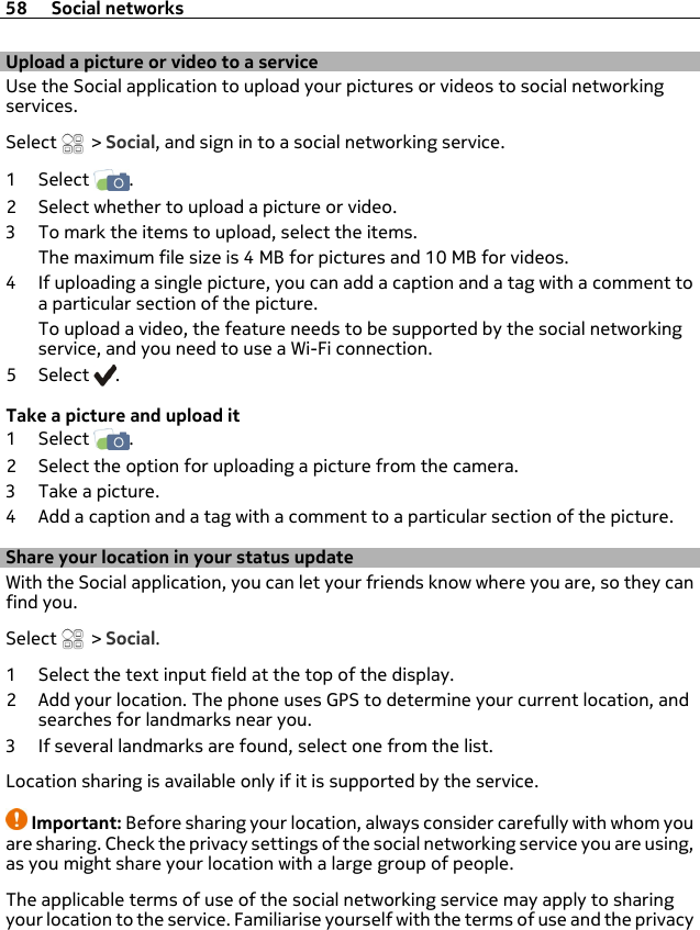 Upload a picture or video to a serviceUse the Social application to upload your pictures or videos to social networkingservices.Select   &gt; Social, and sign in to a social networking service.1Select  .2 Select whether to upload a picture or video.3 To mark the items to upload, select the items.The maximum file size is 4 MB for pictures and 10 MB for videos.4 If uploading a single picture, you can add a caption and a tag with a comment toa particular section of the picture.To upload a video, the feature needs to be supported by the social networkingservice, and you need to use a Wi-Fi connection.5Select .Take a picture and upload it1Select  .2 Select the option for uploading a picture from the camera.3 Take a picture.4 Add a caption and a tag with a comment to a particular section of the picture.Share your location in your status updateWith the Social application, you can let your friends know where you are, so they canfind you.Select   &gt; Social.1 Select the text input field at the top of the display.2 Add your location. The phone uses GPS to determine your current location, andsearches for landmarks near you.3 If several landmarks are found, select one from the list.Location sharing is available only if it is supported by the service.Important: Before sharing your location, always consider carefully with whom youare sharing. Check the privacy settings of the social networking service you are using,as you might share your location with a large group of people.The applicable terms of use of the social networking service may apply to sharingyour location to the service. Familiarise yourself with the terms of use and the privacy58 Social networks