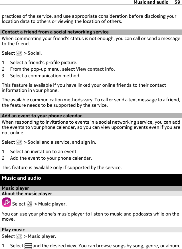 practices of the service, and use appropriate consideration before disclosing yourlocation data to others or viewing the location of others.Contact a friend from a social networking serviceWhen commenting your friend&apos;s status is not enough, you can call or send a messageto the friend.Select   &gt; Social.1 Select a friend&apos;s profile picture.2 From the pop-up menu, select View contact info.3 Select a communication method.This feature is available if you have linked your online friends to their contactinformation in your phone.The available communication methods vary. To call or send a text message to a friend,the feature needs to be supported by the service.Add an event to your phone calendarWhen responding to invitations to events in a social networking service, you can addthe events to your phone calendar, so you can view upcoming events even if you arenot online.Select   &gt; Social and a service, and sign in.1 Select an invitation to an event.2 Add the event to your phone calendar.This feature is available only if supported by the service.Music and audioMusic playerAbout the music player Select   &gt; Music player.You can use your phone&apos;s music player to listen to music and podcasts while on themove.Play musicSelect   &gt; Music player.1 Select   and the desired view. You can browse songs by song, genre, or album.Music and audio 59