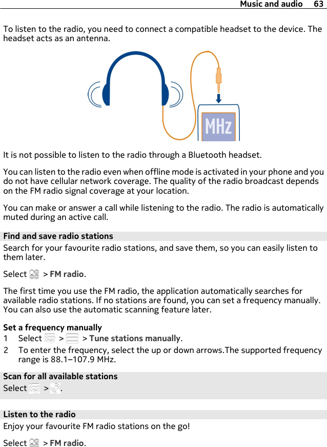 To listen to the radio, you need to connect a compatible headset to the device. Theheadset acts as an antenna.It is not possible to listen to the radio through a Bluetooth headset.You can listen to the radio even when offline mode is activated in your phone and youdo not have cellular network coverage. The quality of the radio broadcast dependson the FM radio signal coverage at your location.You can make or answer a call while listening to the radio. The radio is automaticallymuted during an active call.Find and save radio stationsSearch for your favourite radio stations, and save them, so you can easily listen tothem later.Select   &gt; FM radio.The first time you use the FM radio, the application automatically searches foravailable radio stations. If no stations are found, you can set a frequency manually.You can also use the automatic scanning feature later.Set a frequency manually1 Select   &gt;   &gt; Tune stations manually.2 To enter the frequency, select the up or down arrows.The supported frequencyrange is 88.1–107.9 MHz.Scan for all available stationsSelect   &gt;  .Listen to the radioEnjoy your favourite FM radio stations on the go!Select   &gt; FM radio.Music and audio 63