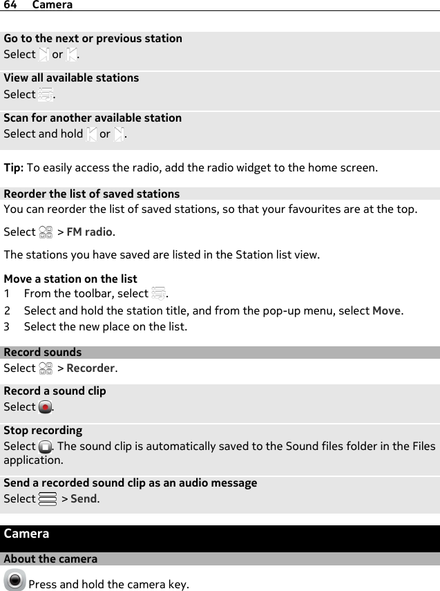 Go to the next or previous stationSelect   or  .View all available stationsSelect  .Scan for another available stationSelect and hold   or  .Tip: To easily access the radio, add the radio widget to the home screen.Reorder the list of saved stationsYou can reorder the list of saved stations, so that your favourites are at the top.Select   &gt; FM radio.The stations you have saved are listed in the Station list view.Move a station on the list1 From the toolbar, select  .2 Select and hold the station title, and from the pop-up menu, select Move.3 Select the new place on the list.Record soundsSelect   &gt; Recorder.Record a sound clipSelect  .Stop recordingSelect  . The sound clip is automatically saved to the Sound files folder in the Filesapplication.Send a recorded sound clip as an audio messageSelect   &gt; Send.CameraAbout the camera Press and hold the camera key.64 Camera