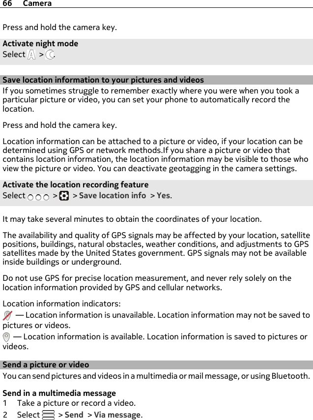 Press and hold the camera key.Activate night modeSelect   &gt;  .Save location information to your pictures and videosIf you sometimes struggle to remember exactly where you were when you took aparticular picture or video, you can set your phone to automatically record thelocation.Press and hold the camera key.Location information can be attached to a picture or video, if your location can bedetermined using GPS or network methods.If you share a picture or video thatcontains location information, the location information may be visible to those whoview the picture or video. You can deactivate geotagging in the camera settings.Activate the location recording featureSelect   &gt;   &gt; Save location info &gt; Yes.It may take several minutes to obtain the coordinates of your location.The availability and quality of GPS signals may be affected by your location, satellitepositions, buildings, natural obstacles, weather conditions, and adjustments to GPSsatellites made by the United States government. GPS signals may not be availableinside buildings or underground.Do not use GPS for precise location measurement, and never rely solely on thelocation information provided by GPS and cellular networks.Location information indicators:  — Location information is unavailable. Location information may not be saved topictures or videos.  — Location information is available. Location information is saved to pictures orvideos.Send a picture or videoYou can send pictures and videos in a multimedia or mail message, or using Bluetooth.Send in a multimedia message1 Take a picture or record a video.2Select   &gt; Send &gt; Via message.66 Camera