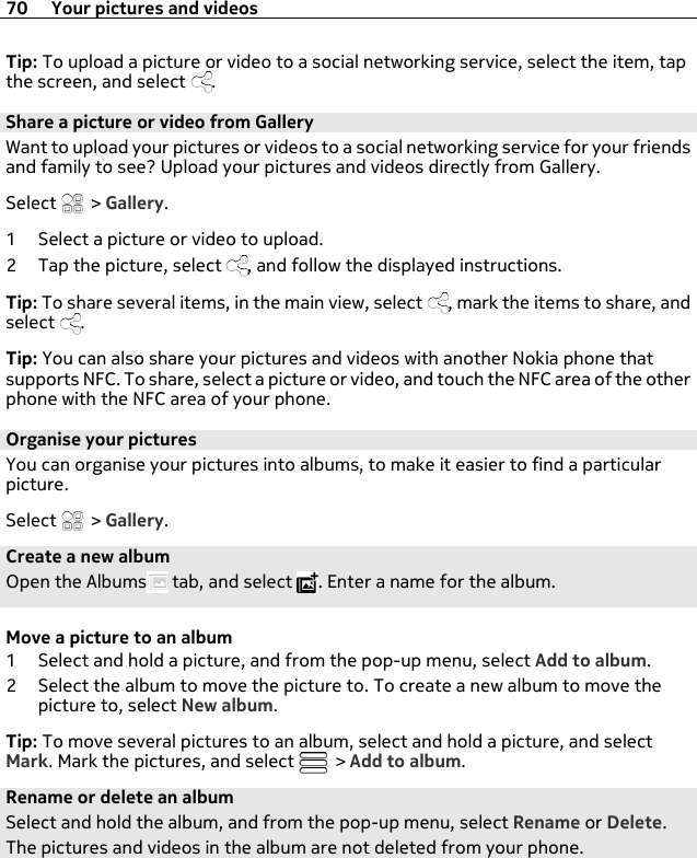 Tip: To upload a picture or video to a social networking service, select the item, tapthe screen, and select  .Share a picture or video from GalleryWant to upload your pictures or videos to a social networking service for your friendsand family to see? Upload your pictures and videos directly from Gallery.Select   &gt; Gallery.1 Select a picture or video to upload.2 Tap the picture, select  , and follow the displayed instructions.Tip: To share several items, in the main view, select  , mark the items to share, andselect  .Tip: You can also share your pictures and videos with another Nokia phone thatsupports NFC. To share, select a picture or video, and touch the NFC area of the otherphone with the NFC area of your phone.Organise your picturesYou can organise your pictures into albums, to make it easier to find a particularpicture.Select   &gt; Gallery.Create a new albumOpen the Albums  tab, and select  . Enter a name for the album.Move a picture to an album1 Select and hold a picture, and from the pop-up menu, select Add to album.2 Select the album to move the picture to. To create a new album to move thepicture to, select New album.Tip: To move several pictures to an album, select and hold a picture, and selectMark. Mark the pictures, and select   &gt; Add to album.Rename or delete an albumSelect and hold the album, and from the pop-up menu, select Rename or Delete.The pictures and videos in the album are not deleted from your phone.70 Your pictures and videos