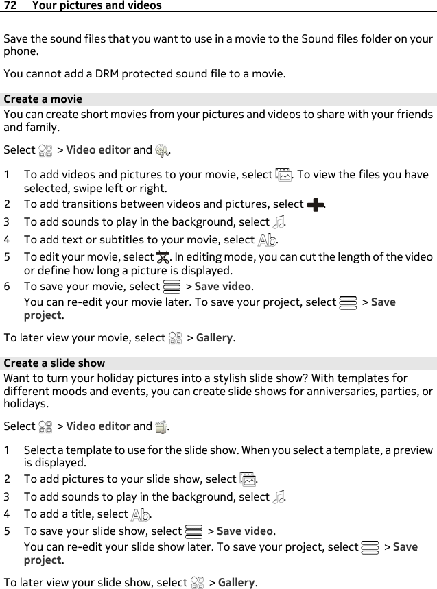 Save the sound files that you want to use in a movie to the Sound files folder on yourphone.You cannot add a DRM protected sound file to a movie.Create a movieYou can create short movies from your pictures and videos to share with your friendsand family.Select   &gt; Video editor and  .1 To add videos and pictures to your movie, select  . To view the files you haveselected, swipe left or right.2 To add transitions between videos and pictures, select  .3 To add sounds to play in the background, select  .4 To add text or subtitles to your movie, select  .5 To edit your movie, select  . In editing mode, you can cut the length of the videoor define how long a picture is displayed.6 To save your movie, select   &gt; Save video.You can re-edit your movie later. To save your project, select   &gt; Saveproject.To later view your movie, select   &gt; Gallery.Create a slide showWant to turn your holiday pictures into a stylish slide show? With templates fordifferent moods and events, you can create slide shows for anniversaries, parties, orholidays.Select   &gt; Video editor and  .1 Select a template to use for the slide show. When you select a template, a previewis displayed.2 To add pictures to your slide show, select  .3 To add sounds to play in the background, select  .4 To add a title, select  .5 To save your slide show, select   &gt; Save video.You can re-edit your slide show later. To save your project, select   &gt; Saveproject.To later view your slide show, select   &gt; Gallery.72 Your pictures and videos