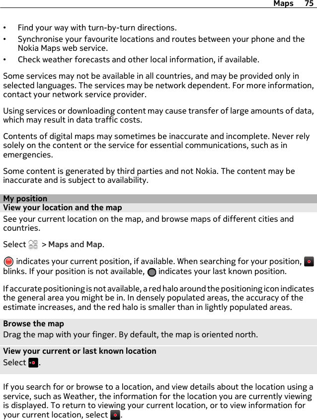 •Find your way with turn-by-turn directions.•Synchronise your favourite locations and routes between your phone and theNokia Maps web service.•Check weather forecasts and other local information, if available.Some services may not be available in all countries, and may be provided only inselected languages. The services may be network dependent. For more information,contact your network service provider.Using services or downloading content may cause transfer of large amounts of data,which may result in data traffic costs.Contents of digital maps may sometimes be inaccurate and incomplete. Never relysolely on the content or the service for essential communications, such as inemergencies.Some content is generated by third parties and not Nokia. The content may beinaccurate and is subject to availability.My positionView your location and the mapSee your current location on the map, and browse maps of different cities andcountries.Select   &gt; Maps and Map. indicates your current position, if available. When searching for your position, blinks. If your position is not available,   indicates your last known position.If accurate positioning is not available, a red halo around the positioning icon indicatesthe general area you might be in. In densely populated areas, the accuracy of theestimate increases, and the red halo is smaller than in lightly populated areas.Browse the mapDrag the map with your finger. By default, the map is oriented north.View your current or last known locationSelect  .If you search for or browse to a location, and view details about the location using aservice, such as Weather, the information for the location you are currently viewingis displayed. To return to viewing your current location, or to view information foryour current location, select  .Maps 75