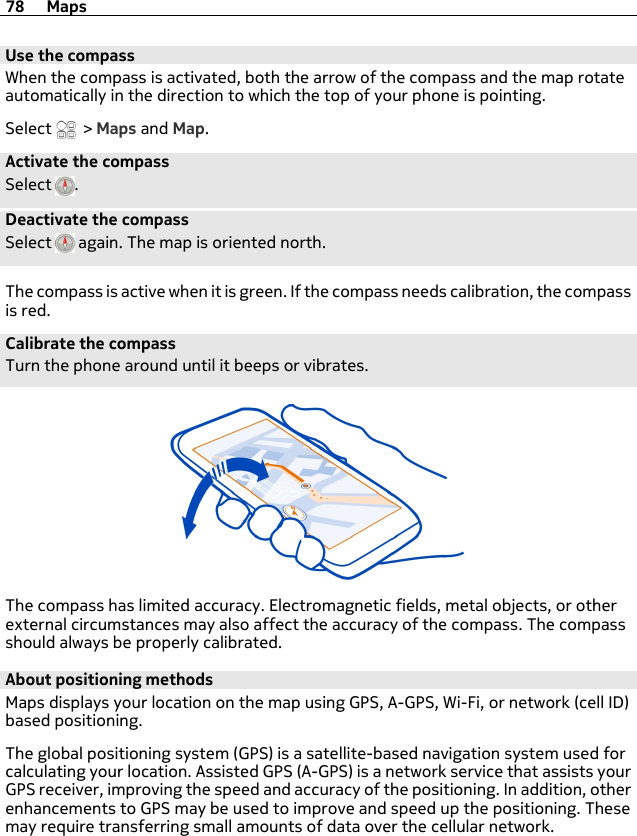 Use the compassWhen the compass is activated, both the arrow of the compass and the map rotateautomatically in the direction to which the top of your phone is pointing.Select   &gt; Maps and Map.Activate the compassSelect  .Deactivate the compassSelect   again. The map is oriented north.The compass is active when it is green. If the compass needs calibration, the compassis red.Calibrate the compassTurn the phone around until it beeps or vibrates.The compass has limited accuracy. Electromagnetic fields, metal objects, or otherexternal circumstances may also affect the accuracy of the compass. The compassshould always be properly calibrated.About positioning methodsMaps displays your location on the map using GPS, A-GPS, Wi-Fi, or network (cell ID)based positioning.The global positioning system (GPS) is a satellite-based navigation system used forcalculating your location. Assisted GPS (A-GPS) is a network service that assists yourGPS receiver, improving the speed and accuracy of the positioning. In addition, otherenhancements to GPS may be used to improve and speed up the positioning. Thesemay require transferring small amounts of data over the cellular network.78 Maps