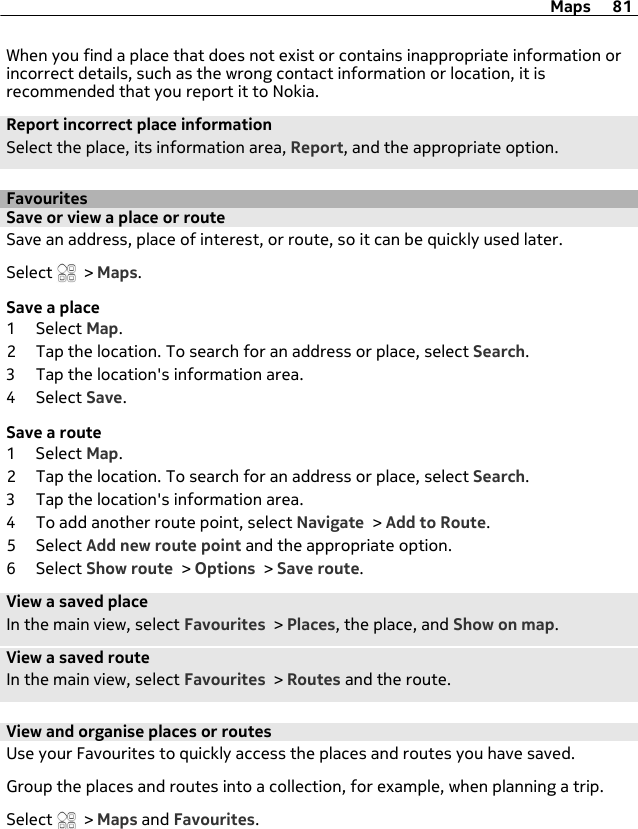 When you find a place that does not exist or contains inappropriate information orincorrect details, such as the wrong contact information or location, it isrecommended that you report it to Nokia.Report incorrect place informationSelect the place, its information area, Report, and the appropriate option.FavouritesSave or view a place or routeSave an address, place of interest, or route, so it can be quickly used later.Select   &gt; Maps.Save a place1 Select Map.2 Tap the location. To search for an address or place, select Search.3 Tap the location&apos;s information area.4 Select Save.Save a route1 Select Map.2 Tap the location. To search for an address or place, select Search.3 Tap the location&apos;s information area.4 To add another route point, select Navigate &gt; Add to Route.5 Select Add new route point and the appropriate option.6 Select Show route &gt; Options &gt; Save route.View a saved placeIn the main view, select Favourites &gt; Places, the place, and Show on map.View a saved routeIn the main view, select Favourites &gt; Routes and the route.View and organise places or routesUse your Favourites to quickly access the places and routes you have saved.Group the places and routes into a collection, for example, when planning a trip.Select   &gt; Maps and Favourites.Maps 81