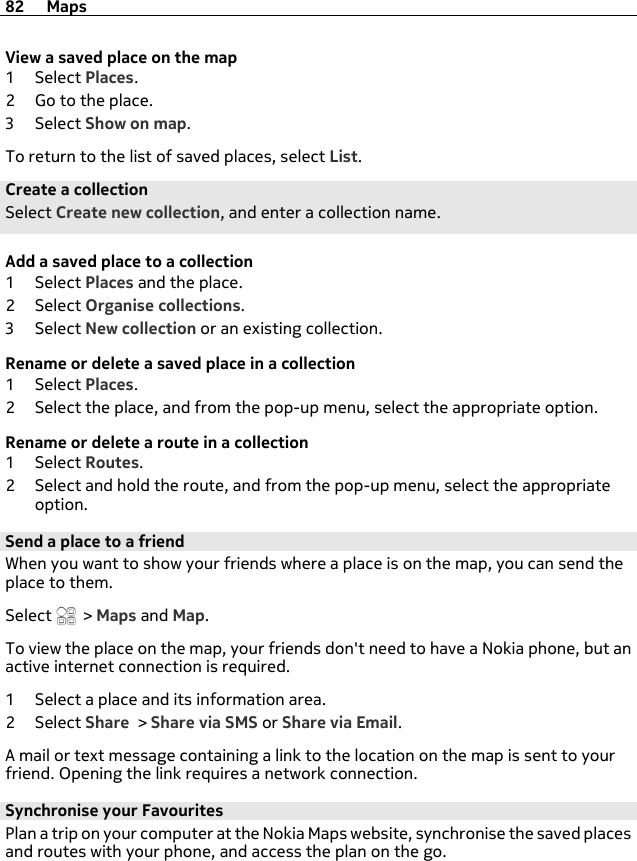 View a saved place on the map1Select Places.2 Go to the place.3Select Show on map.To return to the list of saved places, select List.Create a collectionSelect Create new collection, and enter a collection name.Add a saved place to a collection1Select Places and the place.2Select Organise collections.3Select New collection or an existing collection.Rename or delete a saved place in a collection1Select Places.2 Select the place, and from the pop-up menu, select the appropriate option.Rename or delete a route in a collection1Select Routes.2 Select and hold the route, and from the pop-up menu, select the appropriateoption.Send a place to a friendWhen you want to show your friends where a place is on the map, you can send theplace to them.Select   &gt; Maps and Map.To view the place on the map, your friends don&apos;t need to have a Nokia phone, but anactive internet connection is required.1 Select a place and its information area.2Select Share &gt; Share via SMS or Share via Email.A mail or text message containing a link to the location on the map is sent to yourfriend. Opening the link requires a network connection.Synchronise your FavouritesPlan a trip on your computer at the Nokia Maps website, synchronise the saved placesand routes with your phone, and access the plan on the go.82 Maps