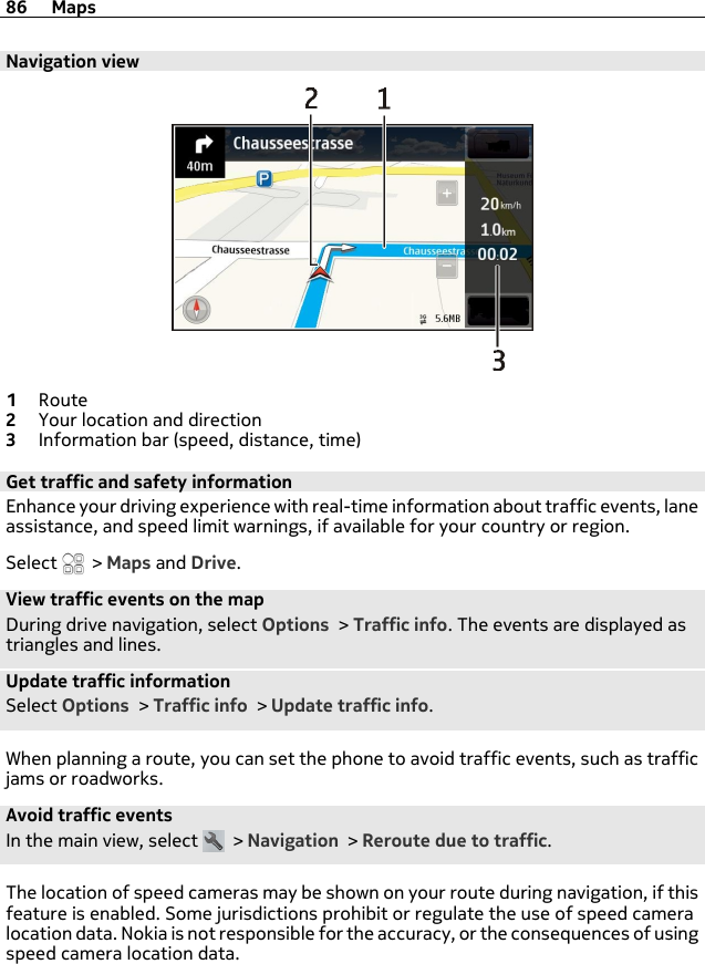 Navigation view1Route2Your location and direction3Information bar (speed, distance, time)Get traffic and safety informationEnhance your driving experience with real-time information about traffic events, laneassistance, and speed limit warnings, if available for your country or region.Select   &gt; Maps and Drive.View traffic events on the mapDuring drive navigation, select Options &gt; Traffic info. The events are displayed astriangles and lines.Update traffic informationSelect Options &gt; Traffic info &gt; Update traffic info.When planning a route, you can set the phone to avoid traffic events, such as trafficjams or roadworks.Avoid traffic eventsIn the main view, select   &gt; Navigation &gt; Reroute due to traffic.The location of speed cameras may be shown on your route during navigation, if thisfeature is enabled. Some jurisdictions prohibit or regulate the use of speed cameralocation data. Nokia is not responsible for the accuracy, or the consequences of usingspeed camera location data.86 Maps