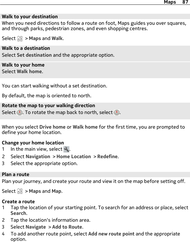 Walk to your destinationWhen you need directions to follow a route on foot, Maps guides you over squares,and through parks, pedestrian zones, and even shopping centres.Select   &gt; Maps and Walk.Walk to a destinationSelect Set destination and the appropriate option.Walk to your homeSelect Walk home.You can start walking without a set destination.By default, the map is oriented to north.Rotate the map to your walking directionSelect  . To rotate the map back to north, select  .When you select Drive home or Walk home for the first time, you are prompted todefine your home location.Change your home location1 In the main view, select  .2 Select Navigation &gt; Home Location &gt; Redefine.3 Select the appropriate option.Plan a routePlan your journey, and create your route and view it on the map before setting off.Select   &gt; Maps and Map.Create a route1 Tap the location of your starting point. To search for an address or place, selectSearch.2 Tap the location&apos;s information area.3 Select Navigate &gt; Add to Route.4 To add another route point, select Add new route point and the appropriateoption.Maps 87