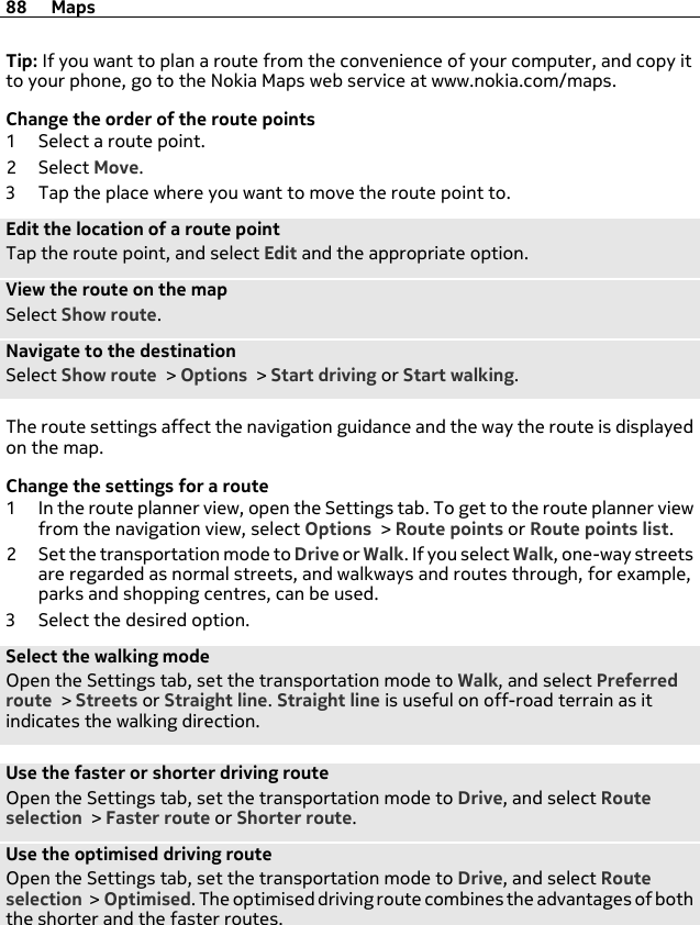 Tip: If you want to plan a route from the convenience of your computer, and copy itto your phone, go to the Nokia Maps web service at www.nokia.com/maps.Change the order of the route points1 Select a route point.2Select Move.3 Tap the place where you want to move the route point to.Edit the location of a route pointTap the route point, and select Edit and the appropriate option.View the route on the mapSelect Show route.Navigate to the destinationSelect Show route &gt; Options &gt; Start driving or Start walking.The route settings affect the navigation guidance and the way the route is displayedon the map.Change the settings for a route1 In the route planner view, open the Settings tab. To get to the route planner viewfrom the navigation view, select Options &gt; Route points or Route points list.2 Set the transportation mode to Drive or Walk. If you select Walk, one-way streetsare regarded as normal streets, and walkways and routes through, for example,parks and shopping centres, can be used.3 Select the desired option.Select the walking modeOpen the Settings tab, set the transportation mode to Walk, and select Preferredroute &gt; Streets or Straight line. Straight line is useful on off-road terrain as itindicates the walking direction.Use the faster or shorter driving routeOpen the Settings tab, set the transportation mode to Drive, and select Routeselection &gt; Faster route or Shorter route.Use the optimised driving routeOpen the Settings tab, set the transportation mode to Drive, and select Routeselection &gt; Optimised. The optimised driving route combines the advantages of boththe shorter and the faster routes.88 Maps