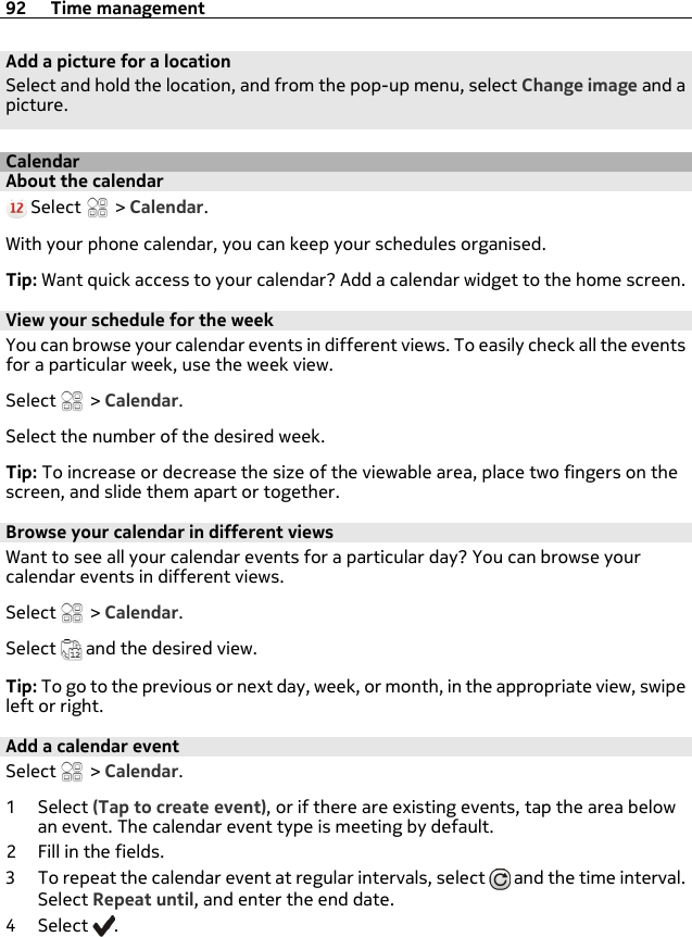 Add a picture for a locationSelect and hold the location, and from the pop-up menu, select Change image and apicture.CalendarAbout the calendar Select   &gt; Calendar.With your phone calendar, you can keep your schedules organised.Tip: Want quick access to your calendar? Add a calendar widget to the home screen.View your schedule for the weekYou can browse your calendar events in different views. To easily check all the eventsfor a particular week, use the week view.Select   &gt; Calendar.Select the number of the desired week.Tip: To increase or decrease the size of the viewable area, place two fingers on thescreen, and slide them apart or together.Browse your calendar in different viewsWant to see all your calendar events for a particular day? You can browse yourcalendar events in different views.Select   &gt; Calendar.Select   and the desired view.Tip: To go to the previous or next day, week, or month, in the appropriate view, swipeleft or right.Add a calendar eventSelect   &gt; Calendar.1Select (Tap to create event), or if there are existing events, tap the area belowan event. The calendar event type is meeting by default.2 Fill in the fields.3 To repeat the calendar event at regular intervals, select   and the time interval.Select Repeat until, and enter the end date.4Select .92 Time management