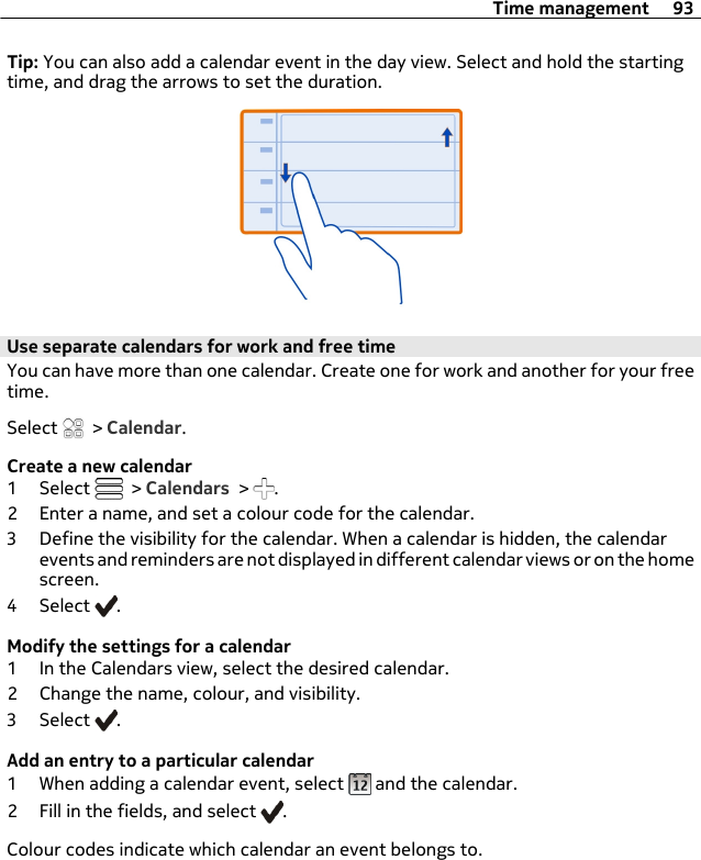 Tip: You can also add a calendar event in the day view. Select and hold the startingtime, and drag the arrows to set the duration.Use separate calendars for work and free timeYou can have more than one calendar. Create one for work and another for your freetime.Select   &gt; Calendar.Create a new calendar1 Select   &gt; Calendars &gt;  .2 Enter a name, and set a colour code for the calendar.3 Define the visibility for the calendar. When a calendar is hidden, the calendarevents and reminders are not displayed in different calendar views or on the homescreen.4 Select  .Modify the settings for a calendar1 In the Calendars view, select the desired calendar.2 Change the name, colour, and visibility.3 Select  .Add an entry to a particular calendar1 When adding a calendar event, select   and the calendar.2 Fill in the fields, and select  .Colour codes indicate which calendar an event belongs to.Time management 93