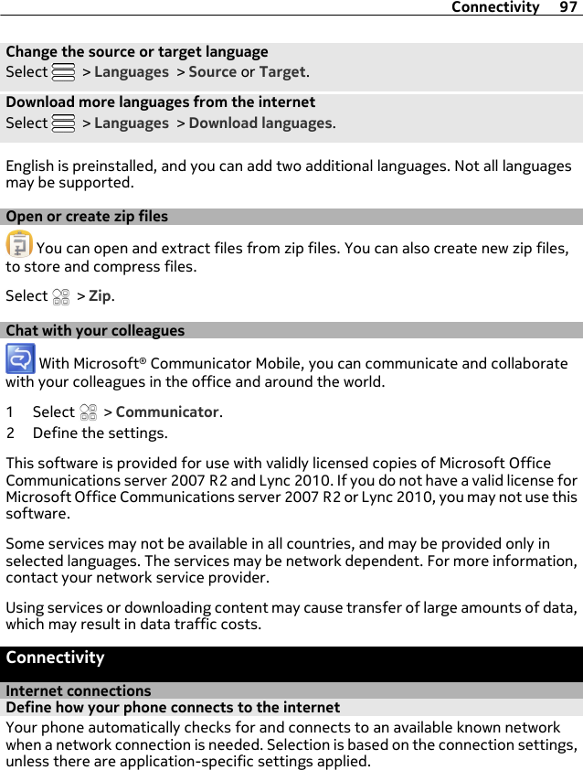 Change the source or target languageSelect   &gt; Languages &gt; Source or Target.Download more languages from the internetSelect   &gt; Languages &gt; Download languages.English is preinstalled, and you can add two additional languages. Not all languagesmay be supported.Open or create zip files You can open and extract files from zip files. You can also create new zip files,to store and compress files.Select   &gt; Zip.Chat with your colleagues With Microsoft® Communicator Mobile, you can communicate and collaboratewith your colleagues in the office and around the world.1 Select   &gt; Communicator.2 Define the settings.This software is provided for use with validly licensed copies of Microsoft OfficeCommunications server 2007 R2 and Lync 2010. If you do not have a valid license forMicrosoft Office Communications server 2007 R2 or Lync 2010, you may not use thissoftware.Some services may not be available in all countries, and may be provided only inselected languages. The services may be network dependent. For more information,contact your network service provider.Using services or downloading content may cause transfer of large amounts of data,which may result in data traffic costs.ConnectivityInternet connectionsDefine how your phone connects to the internetYour phone automatically checks for and connects to an available known networkwhen a network connection is needed. Selection is based on the connection settings,unless there are application-specific settings applied.Connectivity 97