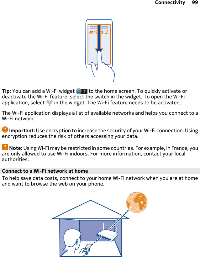 Tip: You can add a Wi-Fi widget   to the home screen. To quickly activate ordeactivate the Wi-Fi feature, select the switch in the widget. To open the Wi-Fiapplication, select   in the widget. The Wi-Fi feature needs to be activated.The Wi-Fi application displays a list of available networks and helps you connect to aWi-Fi network.Important: Use encryption to increase the security of your Wi-Fi connection. Usingencryption reduces the risk of others accessing your data.Note: Using Wi-Fi may be restricted in some countries. For example, in France, youare only allowed to use Wi-Fi indoors. For more information, contact your localauthorities.Connect to a Wi-Fi network at home To help save data costs, connect to your home Wi-Fi network when you are at homeand want to browse the web on your phone.Connectivity 99